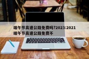 端午节高速公路免费吗?2023:2021端午节高速公路免费不