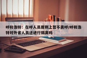 呼和浩特：在呼人员原则上暂不离呼/呼和浩特对外省人员还进行隔离吗