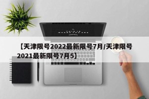 【天津限号2022最新限号7月/天津限号2021最新限号7月5】