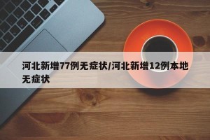河北新增77例无症状/河北新增12例本地无症状