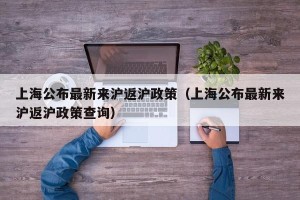 上海公布最新来沪返沪政策（上海公布最新来沪返沪政策查询）