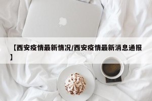【西安疫情最新情况/西安疫情最新消息通报】