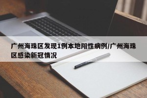 广州海珠区发现1例本地阳性病例/广州海珠区感染新冠情况