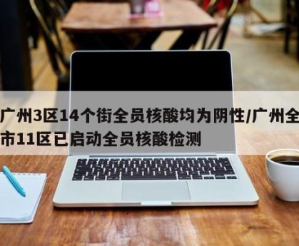 广州3区14个街全员核酸均为阴性/广州全市11区已启动全员核酸检测