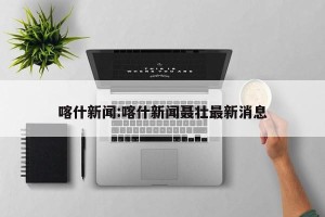 喀什新闻:喀什新闻聂壮最新消息