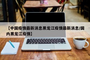 【中国疫情最新消息黑龙江疫情最新消息/国内黑龙江疫情】