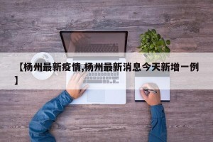 【杨州最新疫情,杨州最新消息今天新增一例】