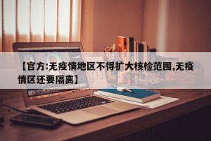 【官方:无疫情地区不得扩大核检范围,无疫情区还要隔离】