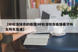 【呼和浩特市的疫情/呼和浩特市疫情看守所女所长是谁】