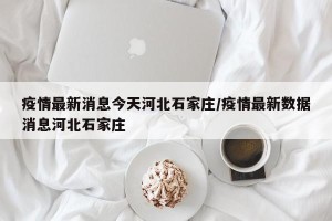 疫情最新消息今天河北石家庄/疫情最新数据消息河北石家庄