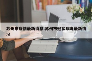 苏州市疫情最新消息:苏州市冠状病毒最新情况