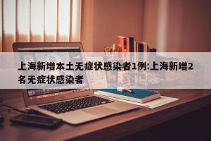 上海新增本土无症状感染者1例:上海新增2名无症状感染者